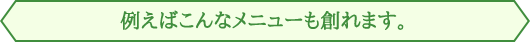 例えばこんなメニューも創れます。