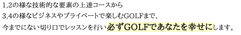 1,2の様な技術的な要素の上達コースから3,4の様なビジネスやプライベートで楽しむGOLFまで、今までにない切り口でレッスンを行い必ずGOLFであなたを幸せにします。